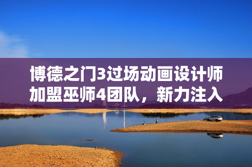 博德之门3过场动画设计师加盟巫师4团队，新力注入助力游戏发展