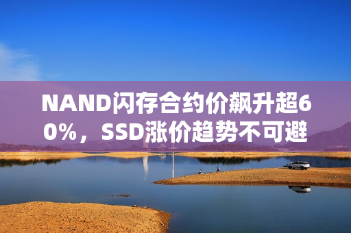 NAND闪存合约价飙升超60%，SSD涨价趋势不可避免