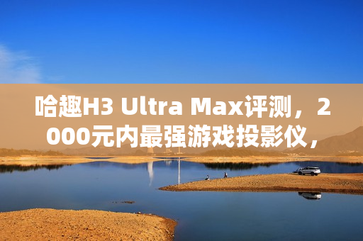 哈趣H3 Ultra Max评测，2000元内最强游戏投影仪，亮度真实无虚标！