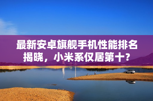 最新安卓旗舰手机性能排名揭晓，小米系仅居第十？