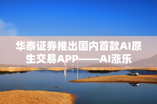 华泰证券推出国内首款AI原生交易APP——AI涨乐