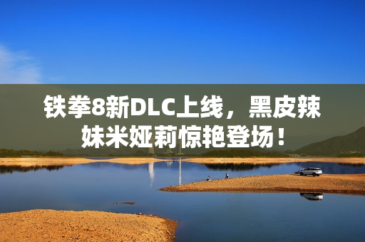 铁拳8新DLC上线，黑皮辣妹米娅莉惊艳登场！