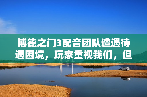 博德之门3配音团队遭遇待遇困境，玩家重视我们，但我们仍被视为外包服务！