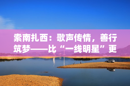 索南扎西：歌声传情，善行筑梦——比“一线明星”更闪耀的公益使者(著名歌手索南扎西)