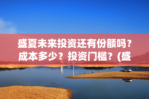 盛夏未来投资还有份额吗？成本多少？投资门槛？(盛夏未来总投资)