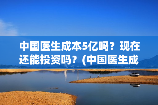中国医生成本5亿吗？现在还能投资吗？(中国医生成本是多少)