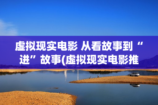 虚拟现实电影 从看故事到“进”故事(虚拟现实电影推荐)
