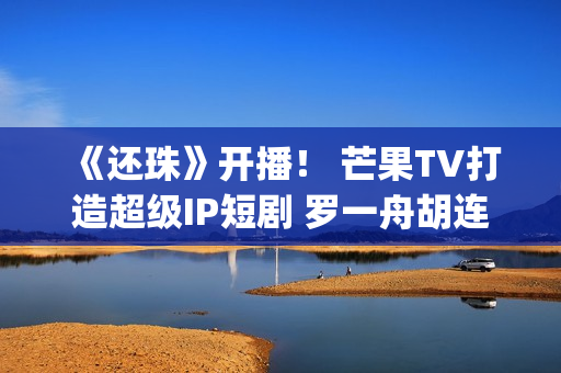 《还珠》开播！ 芒果TV打造超级IP短剧 罗一舟胡连馨上演“穿珠”(还珠垎垎第一部什么时候播)