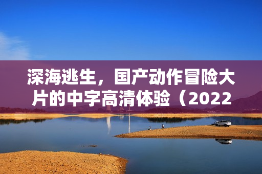 深海逃生，国产动作冒险大片的中字高清体验（2022年）