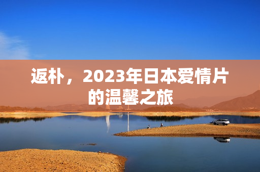 返朴,2023年日本爱情片的温馨之旅 返朴,2023年日本爱情片的温馨之旅