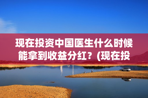 现在投资中国医生什么时候能拿到收益分红？(现在投资中国医药怎么样)