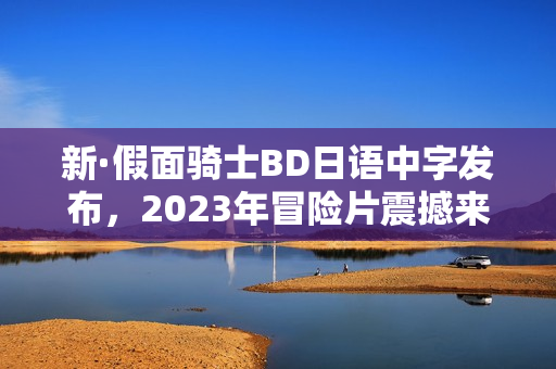 新·假面骑士BD日语中字发布，2023年冒险片震撼来袭