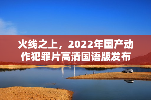 火线之上,2022年国产动作犯罪片高清国语版发布 火线之上,2022年国产动作犯罪片高清国语版发布