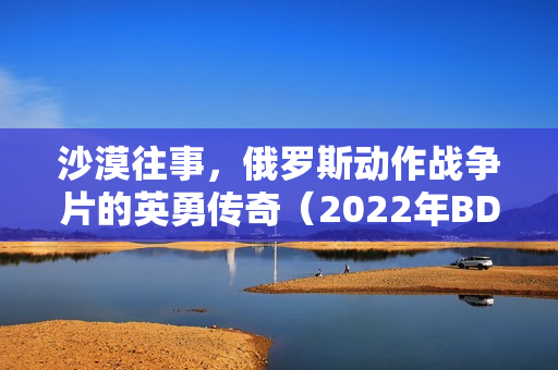 沙漠往事，俄罗斯动作战争片的英勇传奇（2022年BD中英双字）