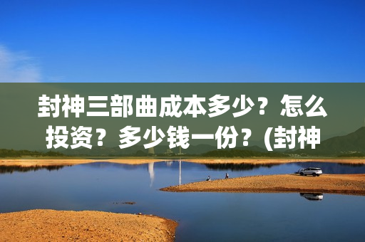 封神三部曲成本多少？怎么投资？多少钱一份？(封神三部曲出品方调整)
