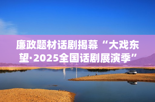 廉政题材话剧揭幕“大戏东望·2025全国话剧展演季”(廉洁的剧本)