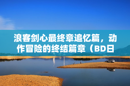 浪客剑心最终章追忆篇，动作冒险的终结篇章（BD日语中字）