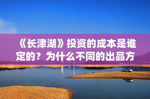 《长津湖》投资的成本是谁定的？为什么不同的出品方价格不一样？(长津湖投资方名单)