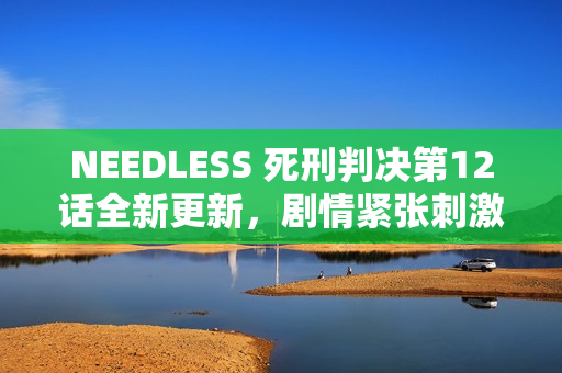 NEEDLESS 死刑判决第12话全新更新，剧情紧张刺激，令人期待结局！