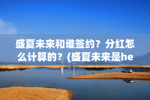 盛夏未来和谁签约？分红怎么计算的？(盛夏未来是he吗)