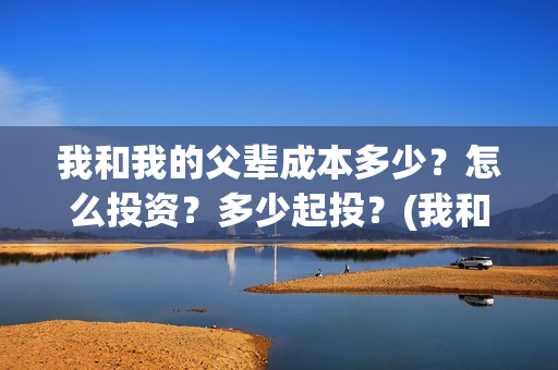 我和我的父辈成本多少？怎么投资？多少起投？(我和我的父辈的含义)