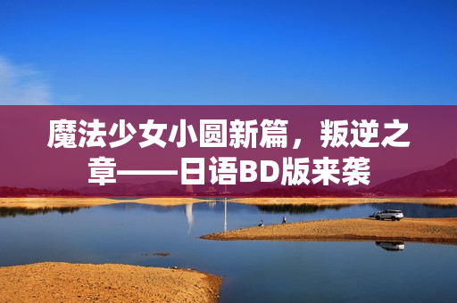 魔法少女小圆新篇，叛逆之章——日语BD版来袭