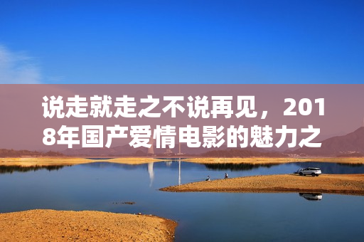 说走就走之不说再见，2018年国产爱情电影的魅力之旅