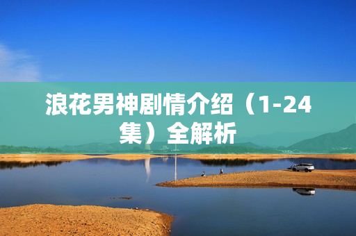 浪花男神剧情介绍（1-24集）全解析