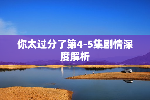 你太过分了第4-5集剧情深度解析