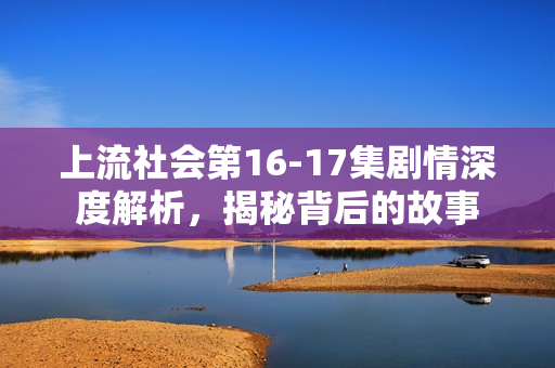 上流社会第16-17集剧情深度解析，揭秘背后的故事