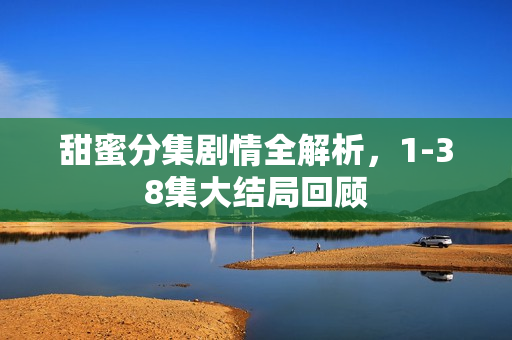 甜蜜分集剧情全解析，1-38集大结局回顾