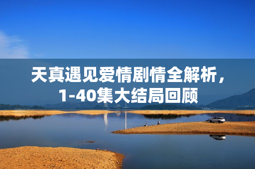 天真遇见爱情剧情全解析，1-40集大结局回顾