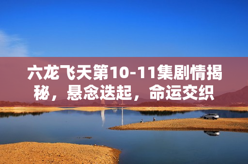 六龙飞天第10-11集剧情揭秘，悬念迭起，命运交织