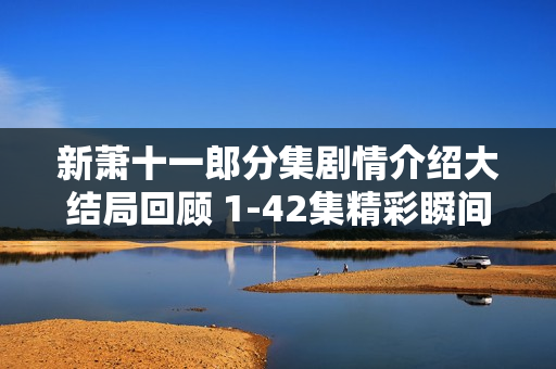 新萧十一郎分集剧情介绍大结局回顾 1-42集精彩瞬间回顾