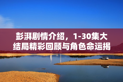 彭湃剧情介绍，1-30集大结局精彩回顾与角色命运揭秘