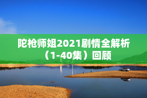陀枪师姐2021剧情全解析（1-40集）回顾