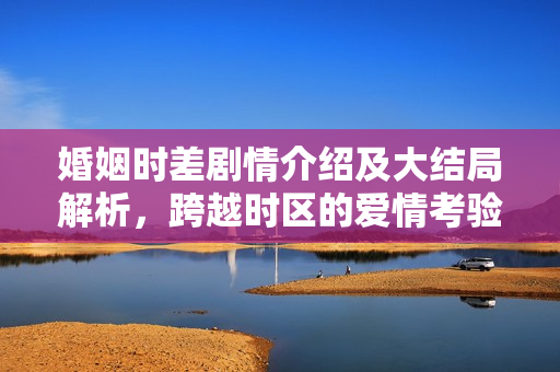 婚姻时差剧情介绍及大结局解析，跨越时区的爱情考验