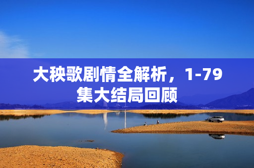 大秧歌剧情全解析，1-79集大结局回顾
