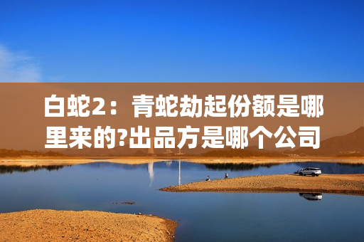 白蛇2：青蛇劫起份额是哪里来的?出品方是哪个公司?(白蛇2:青蛇劫起百度百科)