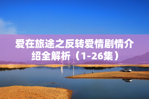 爱在旅途之反转爱情剧情介绍全解析（1-26集）