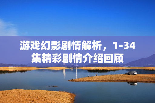 游戏幻影剧情解析，1-34集精彩剧情介绍回顾