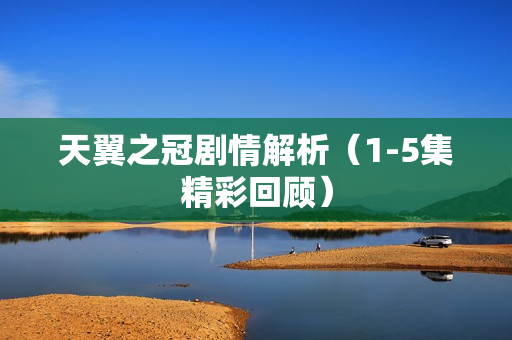 天翼之冠剧情解析（1-5集精彩回顾）