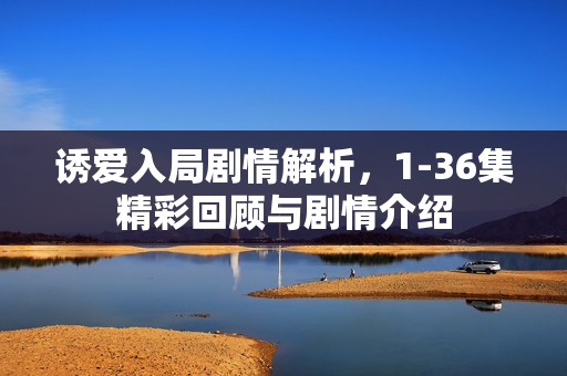 诱爱入局剧情解析，1-36集精彩回顾与剧情介绍