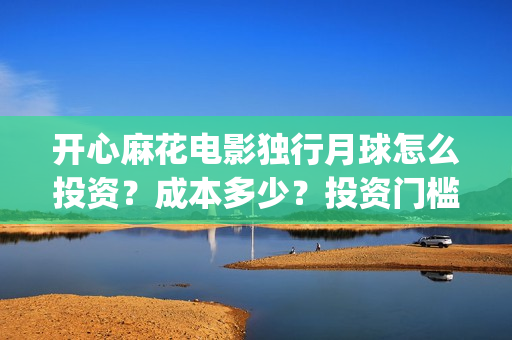 开心麻花电影独行月球怎么投资？成本多少？投资门槛多少？(开心麻花电影所有)