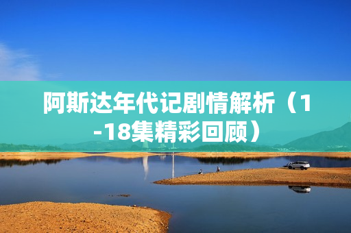 阿斯达年代记剧情解析（1-18集精彩回顾）