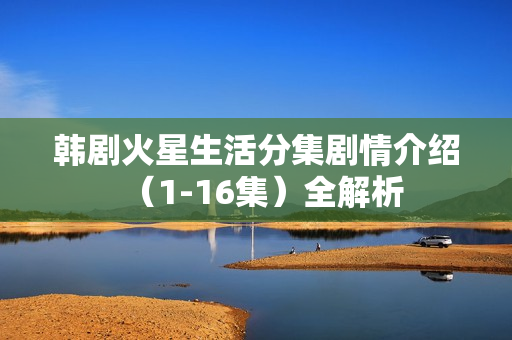 韩剧火星生活分集剧情介绍（1-16集）全解析