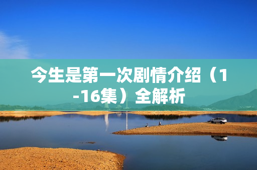今生是第一次剧情介绍(1-16集)全解析 今生是第一次剧情介绍(1-16集)全解析
