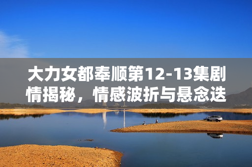 大力女都奉顺第12-13集剧情揭秘，情感波折与悬念迭起