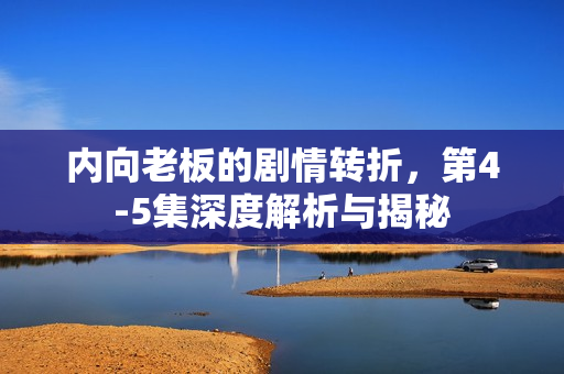 内向老板的剧情转折，第4-5集深度解析与揭秘