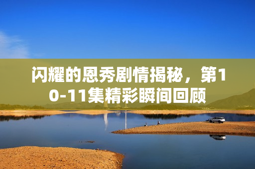 闪耀的恩秀剧情揭秘，第10-11集精彩瞬间回顾